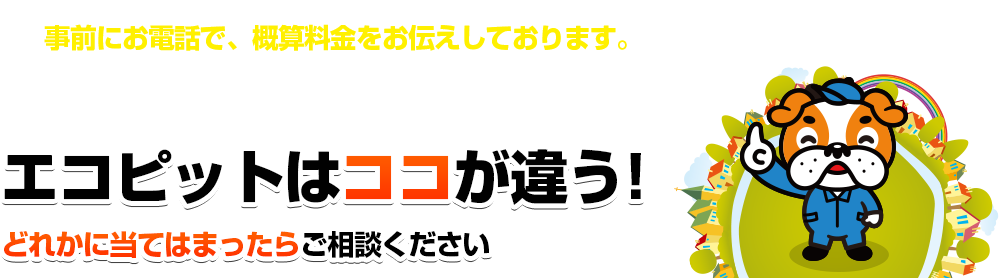 事前にお電話で、概算料金をお伝えしております。エコピットはココが違う！どれかに当てはまったらご相談ください