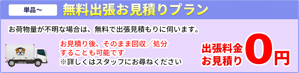 【単品～】無料出張お見積りプラン/0円～ お荷物量が不明な場合は、無料で出張見積りにお伺いします　お見積り後、そのまま回収/処分することも可能です　※詳しくはスタッフにお尋ねください