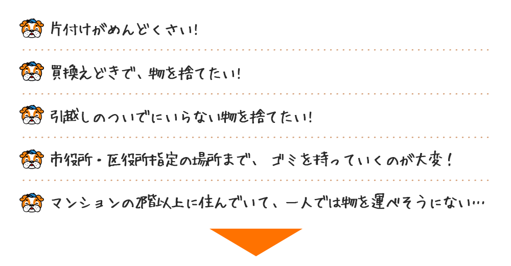 ■片付けがめんどくさい！ ■買替えどきで、物を捨てたい！■引越しのついでにいらない物を捨てたい!■市役所・区役所指定の場所まで、 ゴミを持っていくのが大変！■マンションの2階以上に住んでいて、一人では物を運べそうにない…